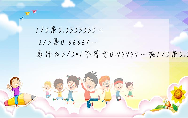 1/3是0.3333333… 2/3是0.66667… 为什么3/3=1不等于0.99999…呢1/3是0.3333333… 2/3是0.66667… 为什么3/3=1不等于0.99999…呢?