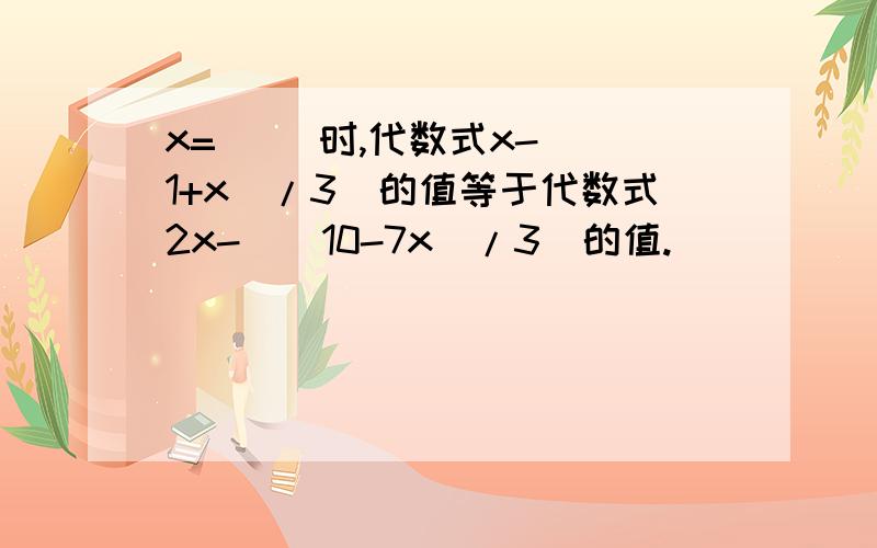 x=（ ）时,代数式x-[（1+x）/3]的值等于代数式2x-[(10-7x)/3]的值.