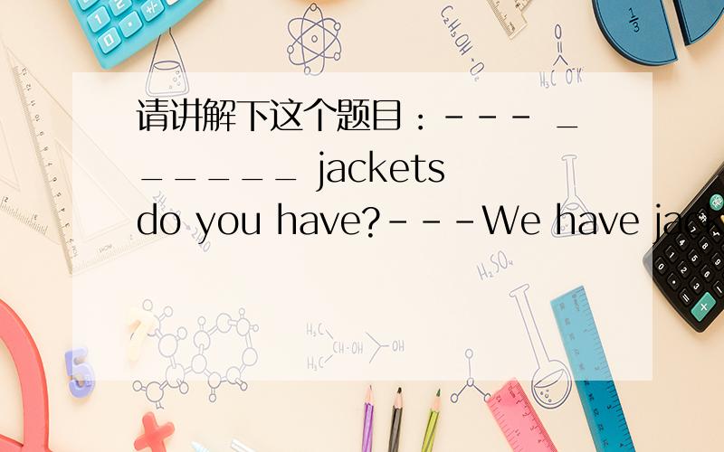 请讲解下这个题目：--- ______ jackets do you have?---We have jackets _________black,red and brown.A.What color,on B.What color,inC.How many,atD.How many,of请给出讲解．