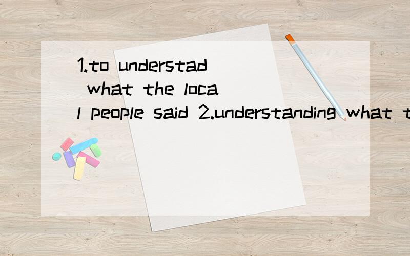 1.to understad what the local people said 2.understanding what the local people said 哪个对?did you have any trouble when you were in London?--yes.______ what the local people said.unstand B.TO UNDERSTAND C.UNDERSTANDING D.UNDERSTOOD