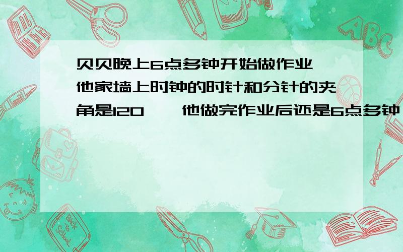 贝贝晚上6点多钟开始做作业,他家墙上时钟的时针和分针的夹角是120°,他做完作业后还是6点多钟,且时针和分针的夹角还是120°,贝贝做作业大约用了多少分钟?请给我比较详细的解答.方程算术