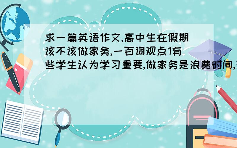 求一篇英语作文,高中生在假期该不该做家务,一百词观点1有些学生认为学习重要,做家务是浪费时间,观点2有些认为在假期做家务可以帮父母减轻负担,然后阐述自己的观点,带翻译,一定要带翻