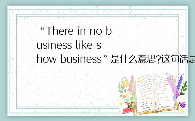 “There in no business like show business”是什么意思?这句话是谚语么?而且好像和某个电影有关.和这句话有关的信息麻烦都给一下.谢谢!
