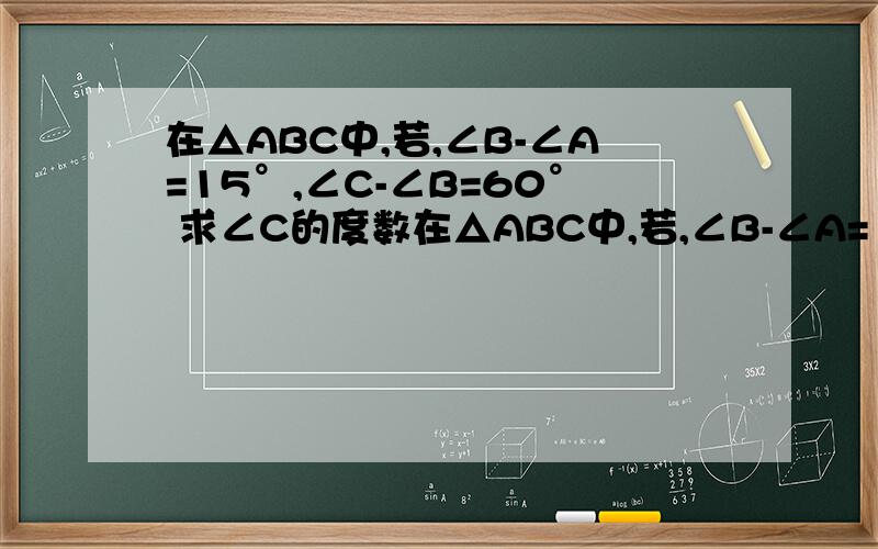 在△ABC中,若,∠B-∠A=15°,∠C-∠B=60° 求∠C的度数在△ABC中,若,∠B-∠A=15°,∠C-∠B=60° 求∠C的度数