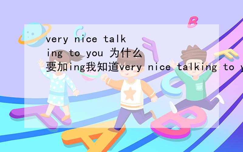 very nice talking to you 为什么要加ing我知道very nice talking to you 可以变为very nice to talk to you.但是very nice talking to you 中加ing是什么意思呢 第一,如果是现在进行时态那么为什么没加 be动词第二要不