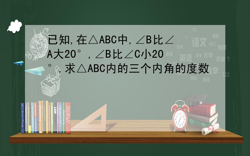 已知,在△ABC中,∠B比∠A大20°,∠B比∠C小20°,求△ABC内的三个内角的度数