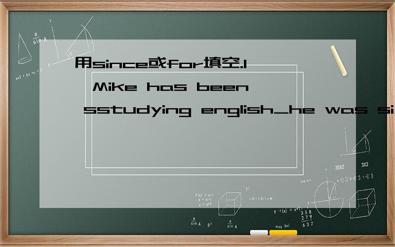 用since或for填空.1、Mike has been sstudying english_he was six years old.2、i have been watching you_tow minters.3、i have been parcticing the piano_10:30.