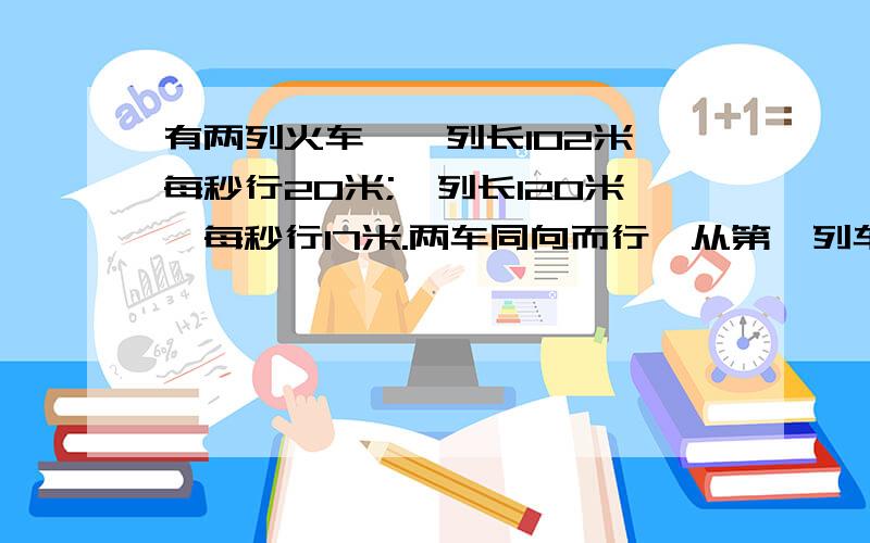 有两列火车,一列长102米,每秒行20米;一列长120米,每秒行17米.两车同向而行,从第一列车追及1.有两列火车,一列长102米,每秒行20米;一列长120米,每秒行17米.两车同向而行,从第一列车追及第二列车