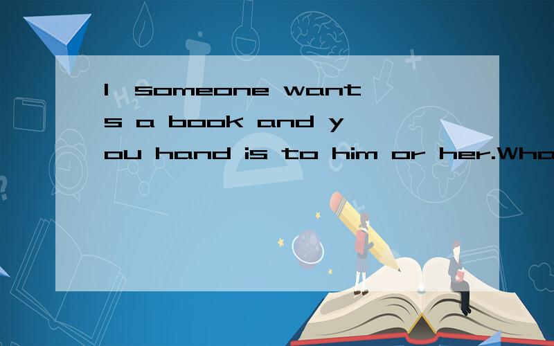 1、someone wants a book and you hand is to him or her.What do you say?根据以下情景写出你应该说的话