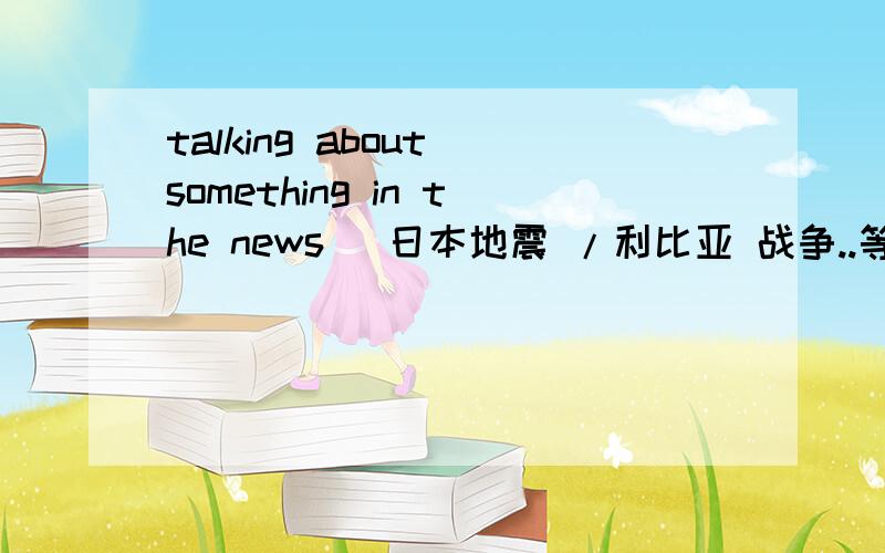 talking about something in the news (日本地震 /利比亚 战争..等等) 8行字 ,