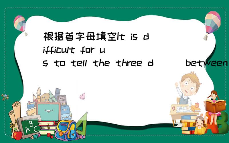 根据首字母填空It is difficult for us to tell the three d( ) between these words.