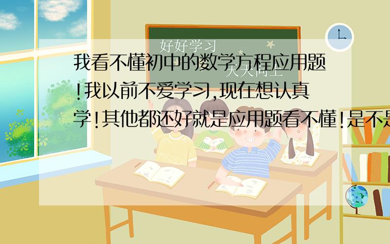 我看不懂初中的数学方程应用题!我以前不爱学习,现在想认真学!其他都还好就是应用题看不懂!是不是我比较笨啊!怎么样才能看懂应用题!