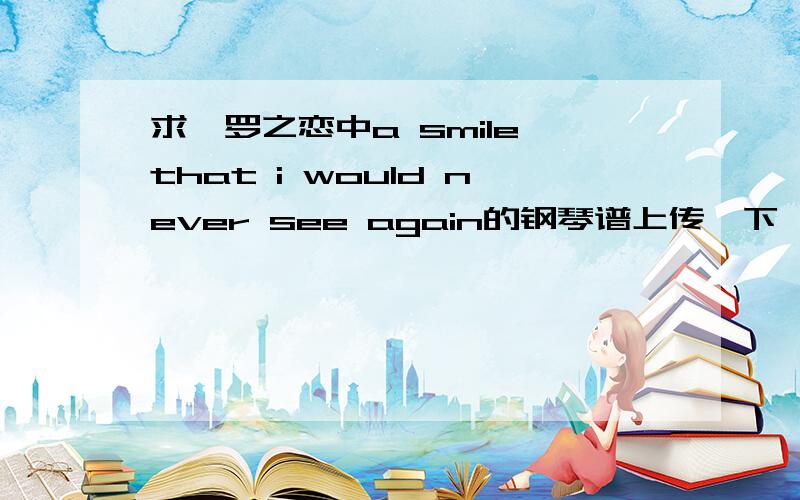 求暹罗之恋中a smile that i would never see again的钢琴谱上传一下,不允许留   邮    箱.