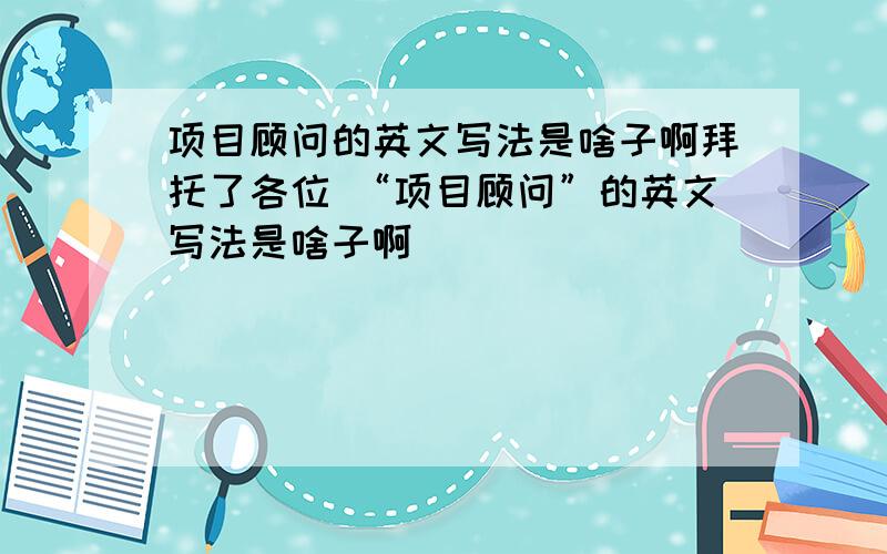 项目顾问的英文写法是啥子啊拜托了各位 “项目顾问”的英文写法是啥子啊