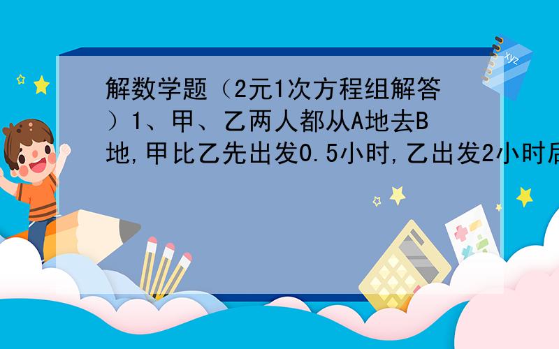 解数学题（2元1次方程组解答）1、甲、乙两人都从A地去B地,甲比乙先出发0.5小时,乙出发2小时后距甲15千米（此时甲在前,乙在后）,等甲到达B地后立即返回在途中与乙相遇,这时乙共行了5小时,