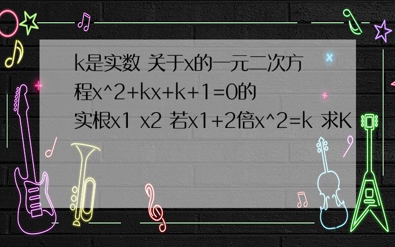 k是实数 关于x的一元二次方程x^2+kx+k+1=0的实根x1 x2 若x1+2倍x^2=k 求K