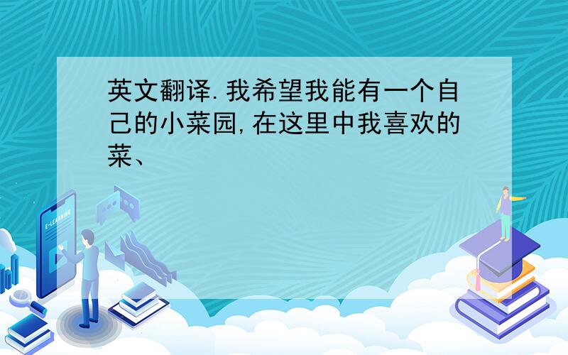 英文翻译.我希望我能有一个自己的小菜园,在这里中我喜欢的菜、