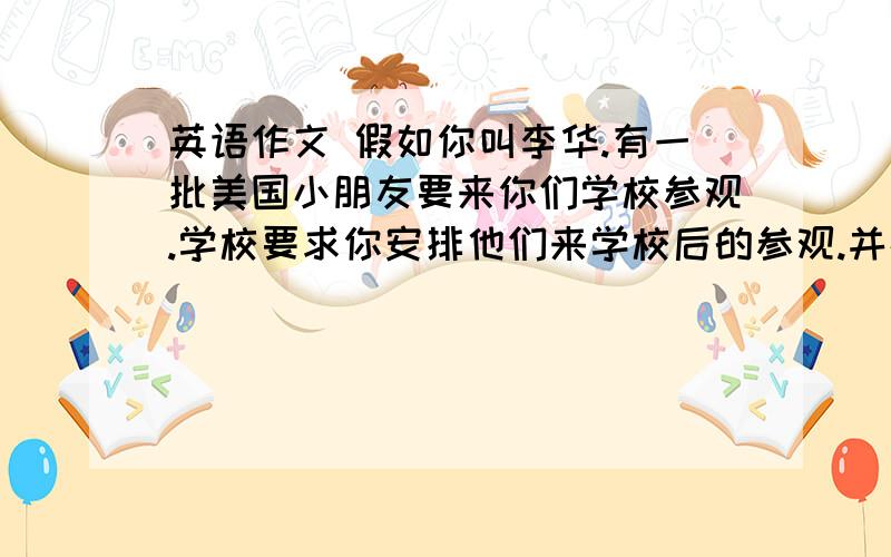 英语作文 假如你叫李华.有一批美国小朋友要来你们学校参观.学校要求你安排他们来学校后的参观.并在欢迎仪式上向他们介绍.以下是活动的内容,请你结合个人的意见进行调整,然后用英语写