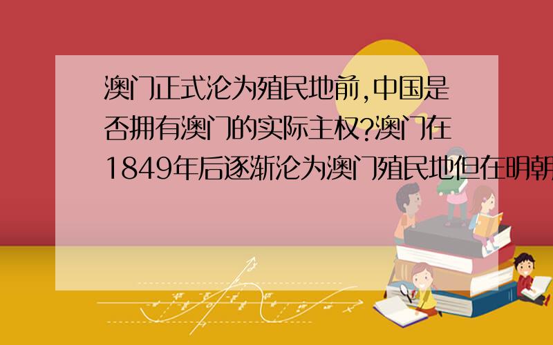 澳门正式沦为殖民地前,中国是否拥有澳门的实际主权?澳门在1849年后逐渐沦为澳门殖民地但在明朝嘉靖年间,葡萄牙人已经在澳门设立官署、居留、建造贸易港、军火库等；甚至派遣总督管理