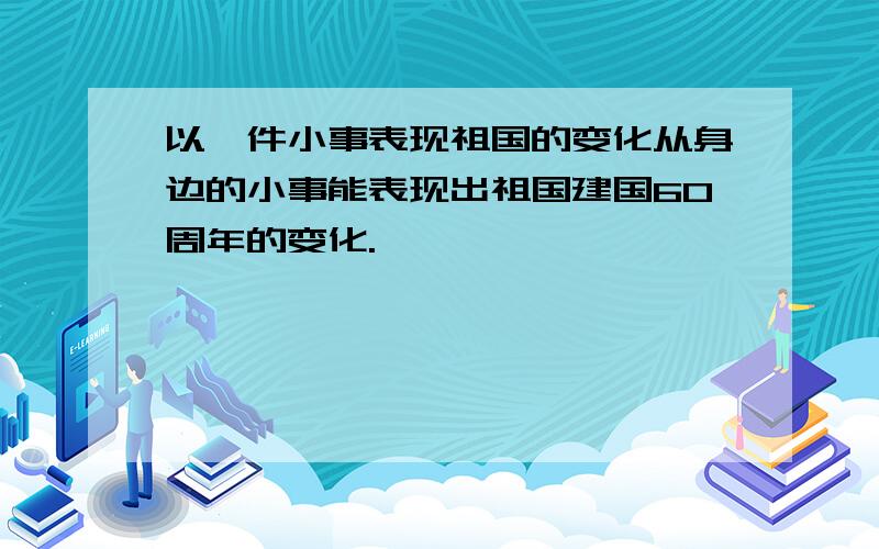 以一件小事表现祖国的变化从身边的小事能表现出祖国建国60周年的变化.