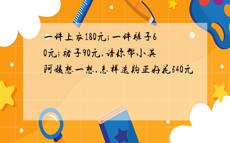 一件上衣180元;一件裤子60元;裙子90元,请你帮小英阿姨想一想,怎样选购正好花540元