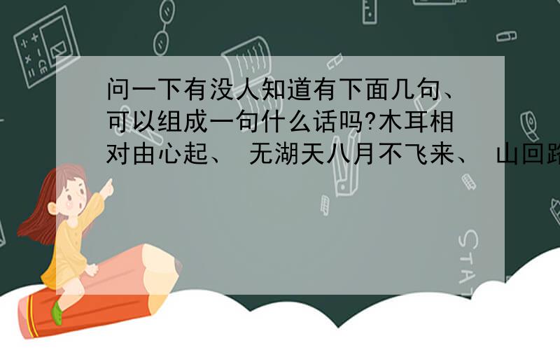 问一下有没人知道有下面几句、可以组成一句什么话吗?木耳相对由心起、 无湖天八月不飞来、 山回路口百草折、 寸光不与四时同、 接天连叶送君去、 千秋一夜三横、 角角空留马行处、