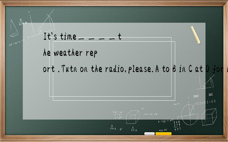 It's time____the weather report .Tutn on the radio,please.A to B in C at D for AorD?