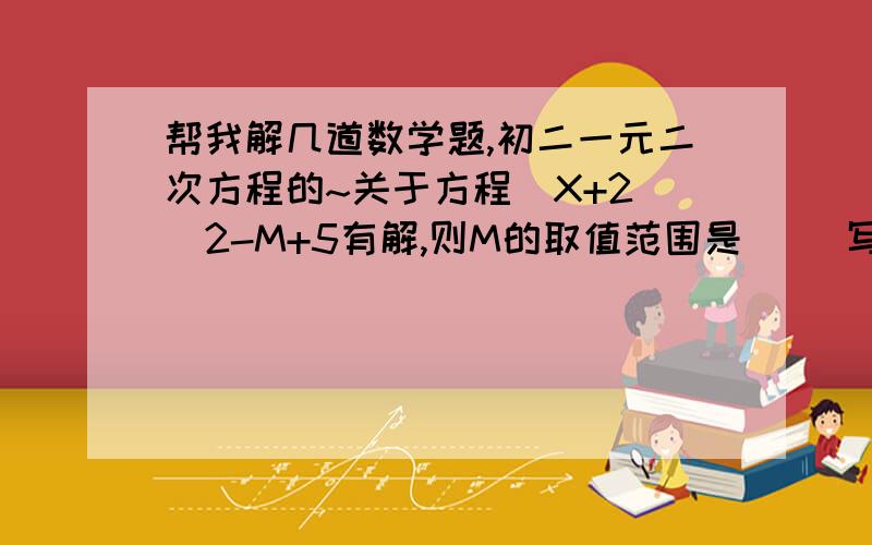 帮我解几道数学题,初二一元二次方程的~关于方程（X+2）^2-M+5有解,则M的取值范围是（ ）写出一个根为0,另一个根为正数的一元二次方程（ ）若方程ax^2+bx+c=0(a不等于0）满足ac=0,则方程的根的