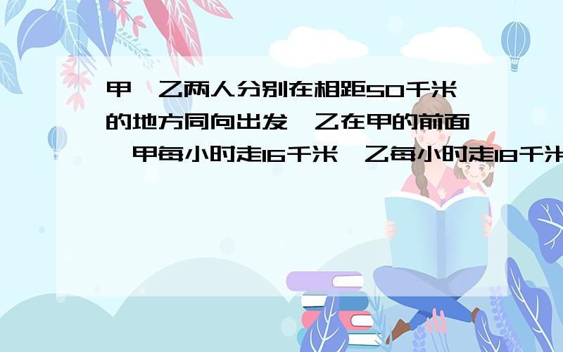 甲、乙两人分别在相距50千米的地方同向出发,乙在甲的前面,甲每小时走16千米,乙每小时走18千米,如果乙先走1小时,问甲走多长时间后两人相距70千米?（用方程解应用题）格式：设___________.解