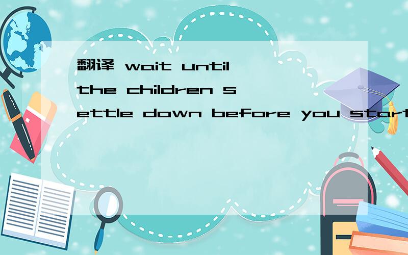 翻译 wait until the children settle down before you start the lesson