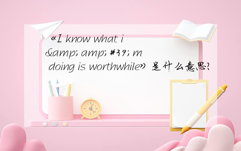 《I know what i&amp;#39;m doing is worthwhile》是什么意思?