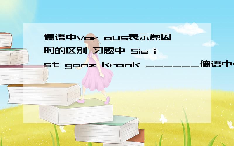 德语中vor aus表示原因时的区别 习题中 Sie ist ganz krank ______德语中vor aus表示原因时的区别习题中Sie ist ganz krank ______ Ungeduld. (______ Aufregung)为什么两个地方都是用vor,不是aus