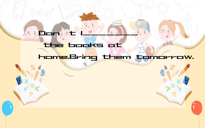 Don't l_______ the books at home.Bring them tomorrow.