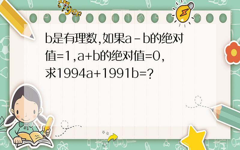 b是有理数,如果a-b的绝对值=1,a+b的绝对值=0,求1994a+1991b=?