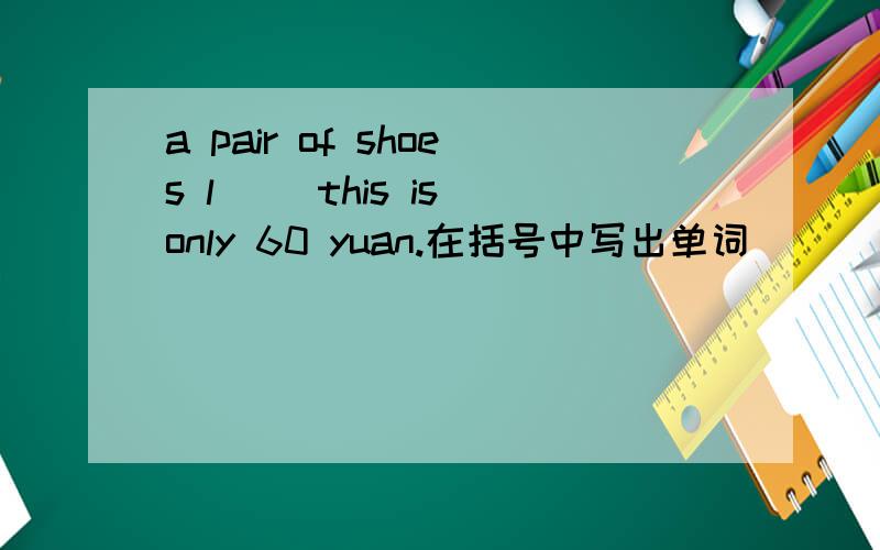 a pair of shoes l() this is only 60 yuan.在括号中写出单词