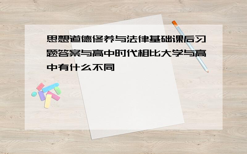 思想道德修养与法律基础课后习题答案与高中时代相比大学与高中有什么不同