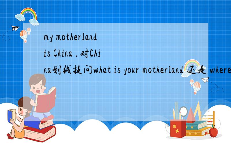 my motherland is China .对China划线提问what is your motherland 还是 where is your motherland?到底哪种问法对?都对?