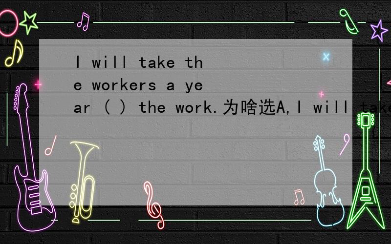 I will take the workers a year ( ) the work.为啥选A,I will take the workers a year ( ) the work.A.to finish B.finishing C.finish D.finishes