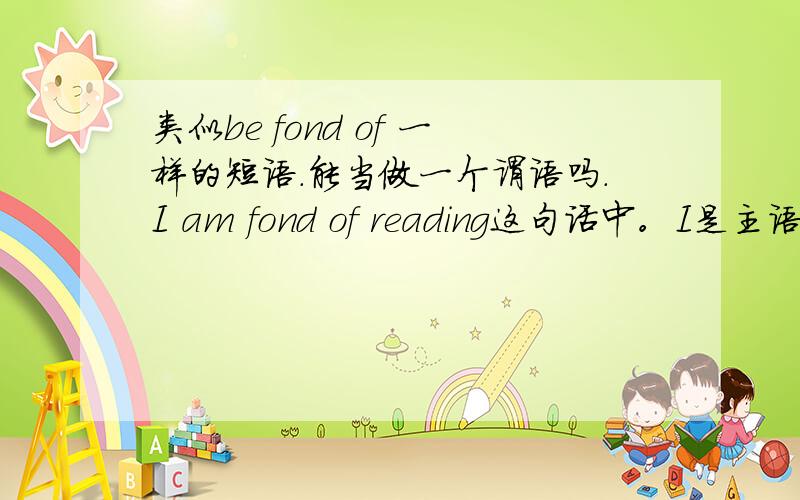 类似be fond of 一样的短语.能当做一个谓语吗.I am fond of reading这句话中。I是主语。谓语是是什么。表语是什么