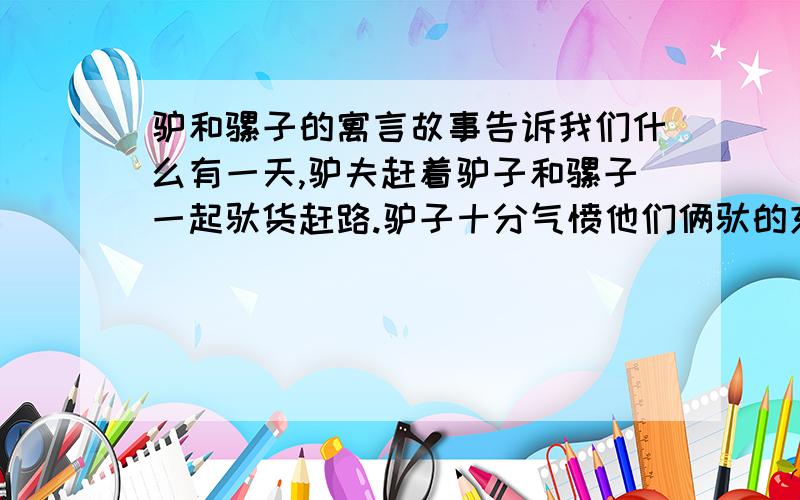 驴和骡子的寓言故事告诉我们什么有一天,驴夫赶着驴子和骡子一起驮货赶路.驴子十分气愤他们俩驮的东西一样多.而骡子认为自己应吃双倍的饲料.他们刚走一会儿,驴夫看见驴子有点不动了,