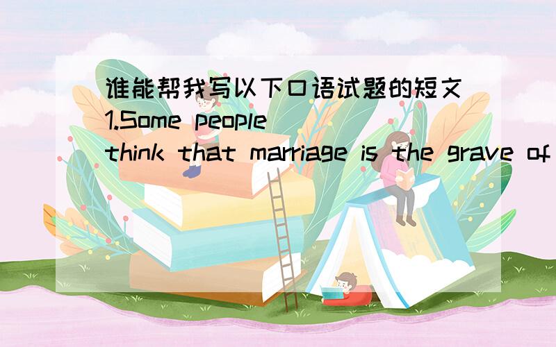 谁能帮我写以下口语试题的短文1.Some people think that marriage is the grave of love.What do you think of this idea?2.Many people hold the belief that poverty and hardships produce incentive(动力) to achieve something important.How do y