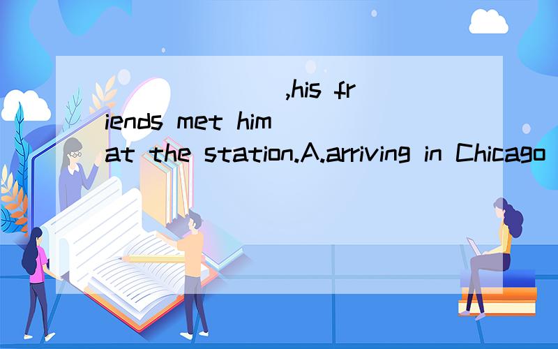 _______,his friends met him at the station.A.arriving in Chicago B.Arrived in Chicago C.On arriving in Chicago D.When he arrived in Chicago