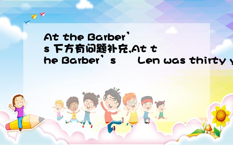 At the Barber’s 下方有问题补充,At the Barber’s　　Len was thirty years old,and he had very long hair.He lived in a big city.Because of his long hair,he did not find any work.　　One day he met an old friend,and this man said to him,“