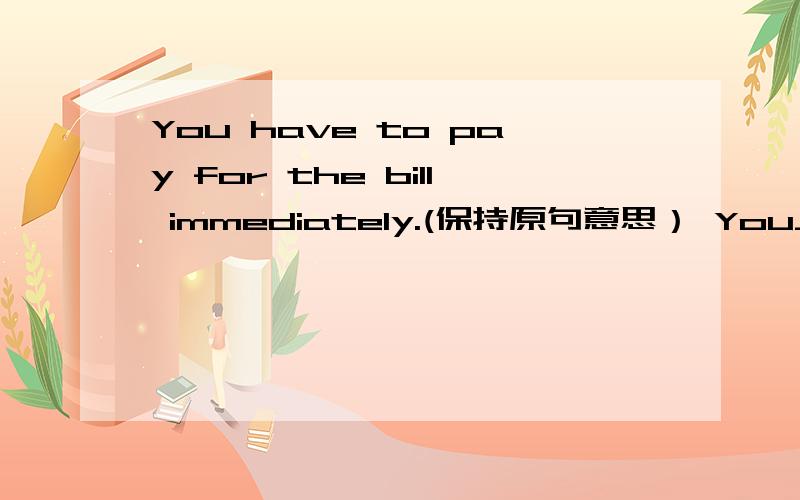 You have to pay for the bill immediately.(保持原句意思） You______ _______for the bill immediately