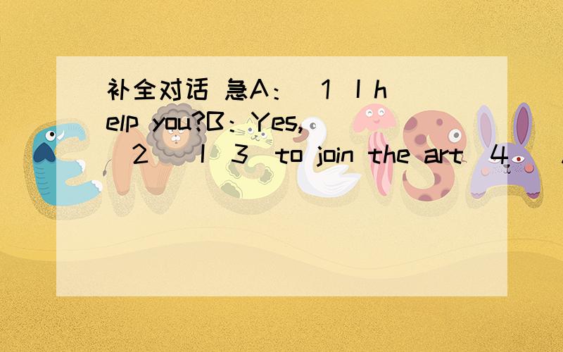 补全对话 急A：（1）I help you?B：Yes,（2）．I（3）to join the art（4）．A：Good．May I know your name?B：Kate．A：What’s your（5）name?B：Green．A：How（6）are you?B：Thirteen．A：How can we（7）you?B：My（8）