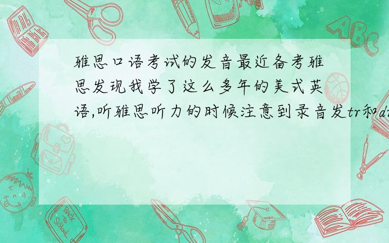 雅思口语考试的发音最近备考雅思发现我学了这么多年的美式英语,听雅思听力的时候注意到录音发tr和dr音的时候是单独读的“特r”和“德r”这样的发音,而我一直读的是“吹”“卓”这样