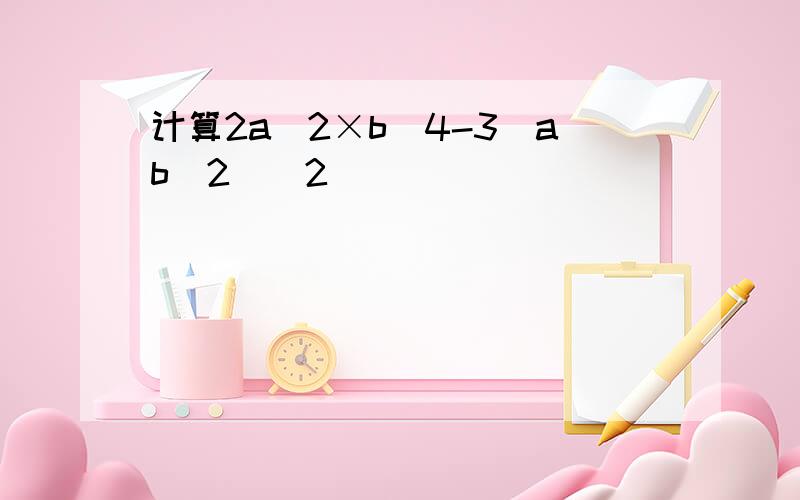 计算2a^2×b^4-3(ab^2)^2