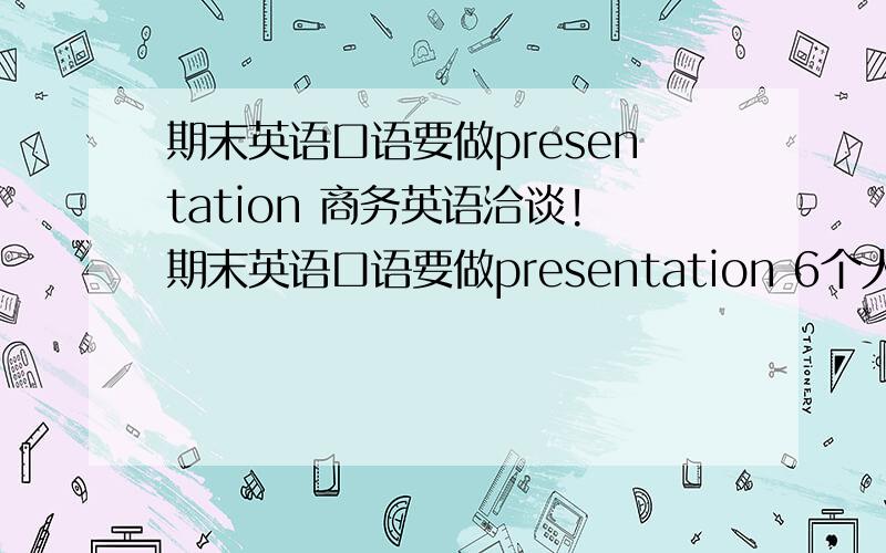 期末英语口语要做presentation 商务英语洽谈!期末英语口语要做presentation 6个人分成两组 3人一组进行商务谈判 每个人大概5分钟 我方是服装几口公司 我负责我公司的财务方面的介绍 我应该说