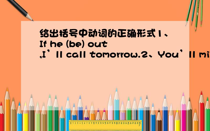 给出括号中动词的正确形式1、If he (be) out,I’ll call tomorrow.2、You’ll miss the train if you (not hurry).3、If you went to the exhibition,you (enjoy) it.4、If I (be) in your position,I would act differently.