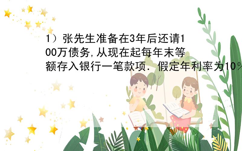 1）张先生准备在3年后还请100万债务,从现在起每年末等额存入银行一笔款项．假定年利率为10％,每年付息一次,那么他每年需要存入多少元?（答案为302115元）．2）张先生以10％的利率借款500 0